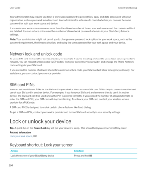 Page 294Your administrator may require you to set a work space password to protect files, apps, and data associated with your 
organization, such as your work email account. Your administrator sets rules to control whether you can use the same 
password for both your work space and device.
If you enter your work space password more than the allowed number of times, your work space and the contents within it  are deleted. You can reduce or increase the number of allowed work password attempts in your 
BlackBerry...