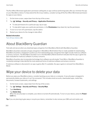 Page 300The Run When Minimized application permission setting lets an app continue performing tasks after you minimize the app on your 
BlackBerry device.To help extend the life of your battery, consider turning off the Run When Minimized permission 
for apps on your device.
1.On the home screen, swipe down from the top of the screen.
2.Tap  Settings > Security and Privacy > Application Permissions. 
