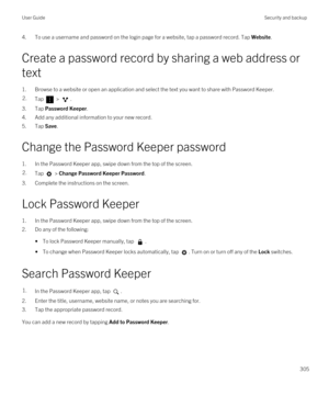 Page 3054.To use a username and password on the login page for a website, tap a password record. Tap Website.
Create a password record by sharing a web address or text
1.Browse to a website or open an application and select the text you want to share with Password Keeper.
2.Tap  > .
3.Tap Password Keeper.
4.Add any additional information to your new record.
5.Tap Save.
Change the Password Keeper password
1.In the Password Keeper app, swipe down from the top of the screen.
2.Tap  > Change Password Keeper...