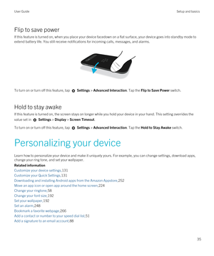 Page 35Flip to save power
If this feature is turned on, when you place your device facedown on a flat surface, your device goes into standby mode to 
extend battery life. You still receive notifications for incoming calls, messages, and alarms.
 
 
To turn on or turn off this feature, tap  Settings > Advanced Interaction. Tap the Flip to Save Power switch.
Hold to stay awake
If this feature is turned on, the screen stays on longer while you hold your device in your hand. This setting overrides the 
value set in...