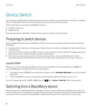 Page 36Device Switch
Switching to your new BlackBerry 10 device has never been easier. Whether you are switching from an iPhone, an Android 
device, or a BlackBerry device, there are several options that you can use to transfer your data.
There are two ways you can switch to a BlackBerry 10 device:
