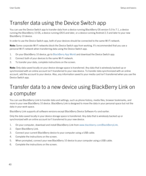 Page 40Transfer data using the Device Switch app
You can use the Device Switch app to transfer data from a device running BlackBerry OS version 5.0 to 7.1, a device 
running the 
BlackBerry 10 OS, a device running iOS 6 and later, or a device running Android 2.3 and later to your new 
BlackBerry 10 device.
In order to use the Device Switch app, both of your devices should be connected to the same Wi-Fi network.
Note: Some corporate Wi-Fi networks block the Device Switch app from working. It