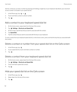 Page 52dial list, so that you can dial a number by pressing and holding a single key on your keyboard. By default, your voicemail access number is included in your speed dial list.1.In the Phone app, tap  or .
2.Touch and hold a contact or phone number.
3.Tap .
Add a contact to your keyboard speed dial list
1.On the home screen, swipe down from the top of the screen.
2.Tap  Settings > Shortcuts and Speed Dial.
3.On the screen, tap the key that you want to associate with the contact.
4.Tap Speed Dial.
5.Tap the...