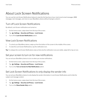 Page 62About Lock Screen Notifications
You can use the Lock Screen Notifications feature to view the first few lines of your most recent email messages, BBM 
messages, text messages, and more on your BlackBerry device without having to unlock it.
Turn off Lock Screen Notifications
By default, Lock Screen notifications are turned on.
1.On the home screen, swipe down from the top of the screen.
2.Tap  Settings > Security and Privacy > Lock Screen.
3.Turn off the Lock Screen Notifications switch.
View Lock Screen...