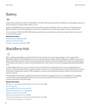Page 8Battery
Improvements have been made to the BlackBerry 10 OS to help improve the life of the battery in your BlackBerry device so 
that your device is ready to perform when you are.
Battery Saving Mode lets you set options to conserve battery power. By default, when your device is in Battery Saving 
Mode, the device reduces the brightness of the screen and doesn
