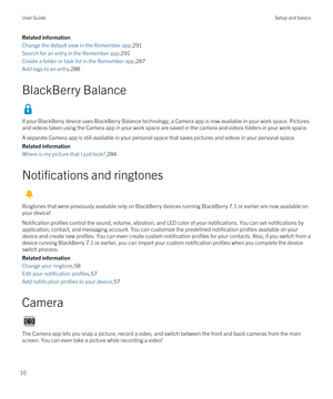 Page 10Related information
Change the default view in the Remember app,291
Search for an entry in the Remember app,291
Create a folder or task list in the Remember app,287
Add tags to an entry,288
BlackBerry Balance
If your BlackBerry device uses BlackBerry Balance technology, a Camera app is now available in your work space. Pictures 
and videos taken using the Camera app in your work space are saved in the camera and videos folders in your work space.
A separate Camera app is still available in your personal...