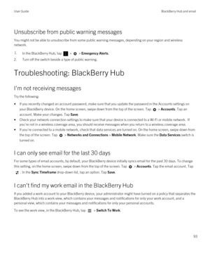 Page 93Unsubscribe from public warning messages
You might not be able to unsubscribe from some public warning messages, depending on your region and wireless network.
1.In the BlackBerry Hub, tap  >  > Emergency Alerts.
2.Turn off the switch beside a type of public warning.
Troubleshooting: BlackBerry Hub
I