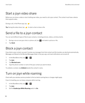 Page 96Start a joyn video share
Before you can share a video or start chatting over video, you need to call a joyn contact. The contact must have a device 
that supports video.
During a call, in the Phone app, tap . 
Tip: During the video share, tap  to start a chat or share a file.
Send a file to a joyn contact
You can send different types of files to joyn contacts, including pictures, videos, and documents.
1.During a one-on-one joyn chat or a phone call, tap  and select a picture or file.
2.Tap Send.
Block a...