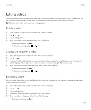 Page 119Editing videos
Using the video editor on your BlackBerry device, you can edit and improve the videos that you record. For example, you 
can crop and change the length of your video, as well as enhance the brightness, color, volume, and more.
Tip: When you edit a video, swipe to see more editing options.
Rotate a video
1.In the Videos app, touch and hold the video that you want to rotate.
2.Tap  > .
3.Tap an editing option.
4.When you