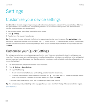 Page 130Settings
Customize your device settings
Your BlackBerry device is designed to provide you with extensive customization and control. You can take it out of the box 
and get started, but you can also tailor and optimize your device for your needs. Get acquainted with the options and 
discover more about what your device can do.
1.On the home screen, swipe down from the top of the screen.
2.Tap  Settings.
3.Tap the item that you want to customize.
Tip: To customize the order of items in the Settings list,...