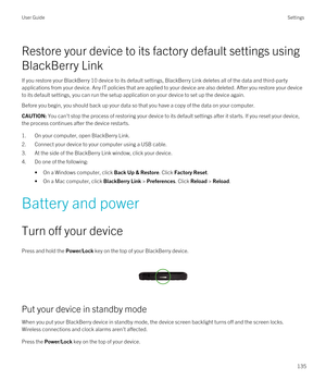 Page 135Restore your device to its factory default settings using 
BlackBerry Link
If you restore your BlackBerry 10 device to its default settings, BlackBerry Link deletes all of the data and third-party 
applications from your device. Any IT policies that are applied to your device are also deleted. After you restore your device  to its default settings, you can run the setup application on your device to set up the device again.
Before you begin, you should back up your data so that you have a copy of the...