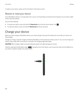 Page 136To wake up your device, swipe up from the bottom of the device screen.
Restart or reset your device
If your BlackBerry device is running slower than usual or not responding, turning off and turning back on your device might 
help to solve the problem.
Do one of the following:
