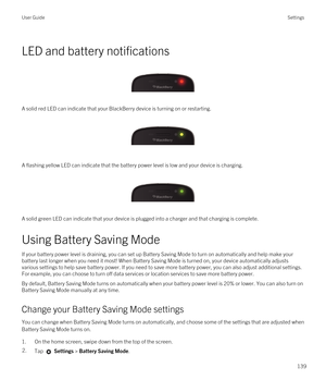 Page 139LED and battery notifications
 
 
A solid red LED can indicate that your BlackBerry device is turning on or restarting.
 
 
A flashing yellow LED can indicate that the battery power level is low and your device is charging.
 
 
A solid green LED can indicate that your device is plugged into a charger and that charging is complete.
Using Battery Saving Mode
If your battery power level is draining, you can set up Battery Saving Mode to turn on automatically and help make your battery last longer when you...