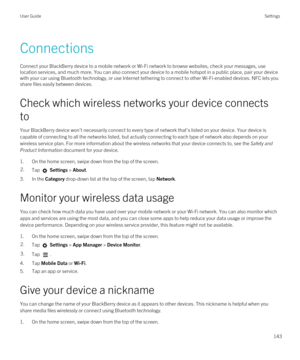 Page 143Connections
Connect your BlackBerry device to a mobile network or Wi-Fi network to browse websites, check your messages, use 
location services, and much more. You can also connect your device to a mobile hotspot in a public place, pair your device 
with your car using 
Bluetooth technology, or use Internet tethering to connect to other Wi-Fi-enabled devices. NFC lets you 
share files easily between devices.
Check which wireless networks your device connects 
to
Your BlackBerry device won