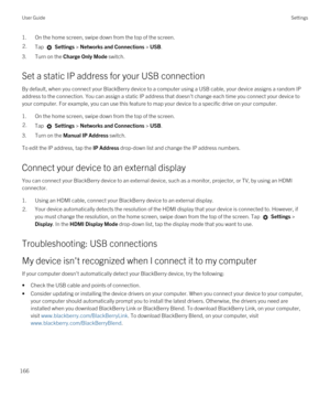 Page 1661.On the home screen, swipe down from the top of the screen.2.Tap  Settings > Networks and Connections > USB.
3.Turn on the Charge Only Mode switch.
Set a static IP address for your USB connection
By default, when you connect your BlackBerry device to a computer using a USB cable, your device assigns a random IP 
address to the connection. You can assign a static IP address that doesn