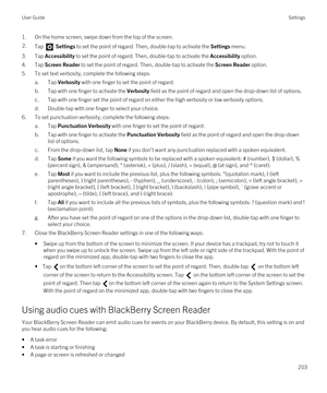 Page 2031.On the home screen, swipe down from the top of the screen.2.Tap  Settings to set the point of regard. Then, double-tap to activate the Settings menu. 
3.Tap Accessibility to set the point of regard. Then, double-tap to activate the Accessibility option.
4.Tap Screen Reader to set the point of regard. Then, double-tap to activate the Screen Reader option.
5.To set text verbosity, complete the following steps:
a.Tap Verbosity with one finger to set the point of regard.
b.Tap with one finger to activate...