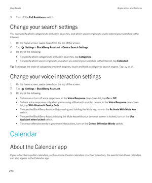 Page 2303.Turn off the Full Assistance switch.
Change your search settings
You can specify which categories to include in searches, and which search engines to use to extend your searches to the 
Internet.
1.On the home screen, swipe down from the top of the screen.
2.Tap  Settings > BlackBerry Assistant > Device Search Settings.
3.Do any of the following:
