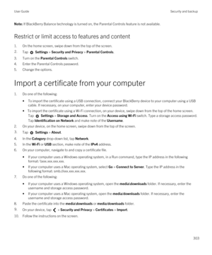Page 303Note: If BlackBerry Balance technology is turned on, the Parental Controls feature is not available.
Restrict or limit access to features and content
1.On the home screen, swipe down from the top of the screen.
2.Tap  Settings > Security and Privacy > Parental Controls.
3.Turn on the Parental Controls switch.
4.Enter the Parental Controls password.
5.Change the options.
Import a certificate from your computer
1.Do one of the following:
