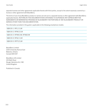 Page 310separate licenses and other agreements applicable thereto with third parties, except to the extent expressly covered by a license or other agreement with BlackBerry.
The terms of use of any BlackBerry product or service are set out in a separate license or other agreement with BlackBerry 
applicable thereto. NOTHING IN THIS DOCUMENTATION IS INTENDED TO SUPERSEDE ANY EXPRESS WRITTEN 
AGREEMENTS OR WARRANTIES PROVIDED BY BLACKBERRY FOR PORTIONS OF ANY BLACKBERRY PRODUCT OR 
SERVICE OTHER THAN THIS...