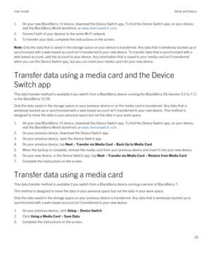 Page 351.On your new BlackBerry 10 device, download the Device Switch app. To find the Device Switch app, on your device, 
visit the 
BlackBerry World storefront, or www.deviceswitch.com.
2.Connect both of your devices to the same Wi-Fi network.
3.To transfer your data, complete the instructions on the screen.
Note: Only the data that is saved in the storage space on your device is transferred. Any data that is wirelessly backed up or 
synchronized with a web-based account isn