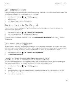 Page 87Color code your accounts
To help you distinguish between different types of accounts in the BlackBerry Hub, you can choose a color for each of your 
accounts. The color appears on the left side in your list of messages.
1.In the BlackBerry Hub, tap  >  > Hub Management.
2.Tap an account.
3.In the Account Color drop-down list, tap a color.
Restrict contacts in the BlackBerry Hub
If you don