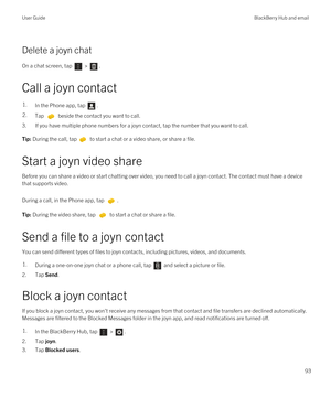 Page 93Delete a joyn chat
On a chat screen, tap  > . 
Call a joyn contact
1.In the Phone app, tap .2.Tap  beside the contact you want to call.
3.If you have multiple phone numbers for a joyn contact, tap the number that you want to call.
Tip: During the call, tap to start a chat or a video share, or share a file.
Start a joyn video share
Before you can share a video or start chatting over video, you need to call a joyn contact. The contact must have a device 
that supports video.
During a call, in the Phone...