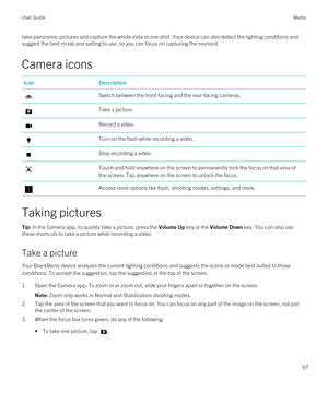 Page 97take panoramic pictures and capture the whole vista in one shot. Your device can also detect the lighting conditions and suggest the best mode and setting to use, so you can focus on capturing the moment.
Camera icons
IconDescriptionSwitch between the front-facing and the rear-facing cameras.Take a picture.Record a video.Turn on the flash while recording a video.Stop recording a video.Touch and hold anywhere on the screen to permanently lock the focus on that area of 
the screen. Tap anywhere on the...