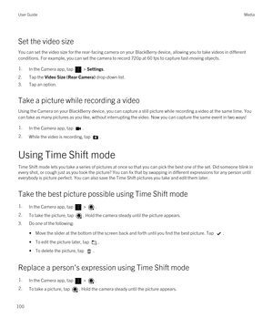 Page 100Set the video size
You can set the video size for the rear-facing camera on your BlackBerry device, allowing you to take videos in different 
conditions. For example, you can set the camera to record 720p at 60 fps to capture fast-moving objects.
1.In the Camera app, tap  > Settings.
2.Tap the Video Size (Rear Camera) drop-down list.
3.Tap an option.
Take a picture while recording a video
Using the Camera on your BlackBerry device, you can capture a still picture while recording a video at the same time....