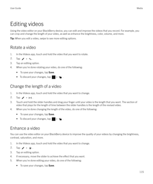 Page 115Editing videosUsing the video editor on your BlackBerry device, you can edit and improve the videos that you record. For example, you
can crop and change the length of your video, as well as enhance the brightness, color, volume, and more.
Tip:  When you edit a video, swipe to see more editing options.
Rotate a video
1. In the Videos app, touch and hold the video that you want to rotate.
2.Tap  > .
3. Tap an editing option.
4. When you