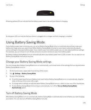 Page 135 
A 
flashing yellow LED can indicate that the battery power level is low and your device is charging.
 
 
A solid green LED can indicate that your device is plugged into a charger and that charging is complete.
Using Battery Saving Mode
If your battery power level is draining, you can set up Battery Saving Mode to turn on automatically and help make your battery last longer when you need it most! When Battery Saving Mode is turned on, your device automatically adjusts
various settings to help save...