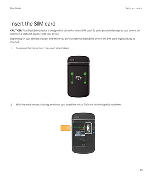 Page 15Insert the SIM card
CAUTION: Your BlackBerry device is designed for use with a micro SIM card. To avoid possible damage to your device, do
not insert a SIM card adapter into your device.
Depending on your service provider and where you purchased your BlackBerry device, the SIM card might already be
inserted.
1.To remove the back cover, press and slide it down.
 
 
2.With the metal contacts facing away from you, insert the micro SIM card into the top slot as shown.  
 
User GuideSetup and basics
15 