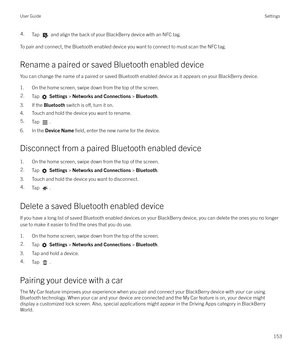 Page 1534.Tap  and align the back of your BlackBerry device with an NFC tag.
To pair and connect, the Bluetooth enabled device you want to connect to must scan the NFC tag.Rename a paired or saved Bluetooth enabled device
You can change the name of a paired or saved Bluetooth enabled device as it appears on your BlackBerry device.
1. On the home screen, swipe down from the top of the screen.
2.Tap   Settings  > Networks and Connections  > Bluetooth .
3. If the  Bluetooth switch is o