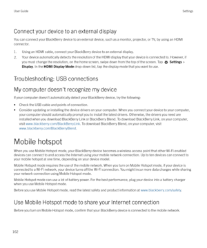 Page 162Connect your device to an external display
You can connect your BlackBerry device to an external device, such as a monitor, projector, or TV, by using an HDMI connector.
1. Using an HDMI cable, connect your BlackBerry device to an external display.
2.Your device automatically detects the resolution of the HDMI display that your device is connected to. However, if you must change the resolution, on the home screen, swipe down from the top of the screen. Tap 
  Settings  >
Display . In the HDMI Display...