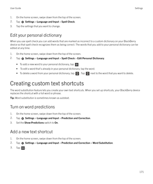 Page 1711. On the home screen, swipe down from the top of the screen.2.Tap  Settings  > Language and Input  > Spell Check .
3. Tap the settings that you want to change.
Edit your personal dictionary When you use spell check you can add words that are marked as incorrect to a custom dictionary on your BlackBerry
device so that spell check recognizes them as being correct. The words that you add to your personal dictionary can be
edited at any time.
1. On the home screen, swipe down from the top of the screen.
2....