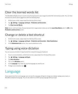 Page 172Clear the learned words listThe BlackBerry Keyboard learns words and phrasing based on your usage to predict the next word you write. You can clearthe word list used for word suggestions with the following steps:
1. On the home screen, swipe down from the top of the screen.
2.Tap   Settings  > Language and Input  > Prediction and Correction .
3. Tap Clear Learned Words .
Note: As you continue to type, the learned word list is regenerated unless you set the  Learn New Words switch to O