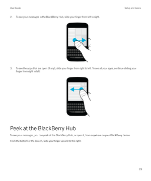 Page 192.To see your messages in the BlackBerry Hub, slide your finger from left to right.
 
 
3.To see the apps that are open (if any), slide your finger from right to left. To see all your apps, continue sliding your
finger from right to left.
 
 
Peek at the BlackBerry Hub
To see your messages, you can peek at the BlackBerry Hub, or open it, from anywhere on your BlackBerry device.From the bottom of the screen, slide your 
finger up and to the right.
 
User GuideSetup and basics
19 