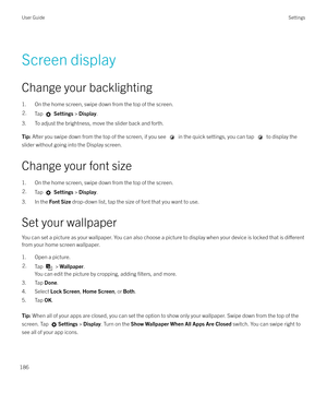 Page 186 Screen display
Change your backlighting
1. On the home screen, swipe down from the top of the screen.2.Tap   Settings  > Display .
3. To adjust the brightness, move the slider back and forth.
Tip: After you swipe down from the top of the screen, if you see  in the quick settings, you can tap  to display the
slider without going into the Display screen.
Change your font size
1. On the home screen, swipe down from the top of the screen.
2.Tap   Settings  > Display .
3. In the  Font Size drop-down list,...