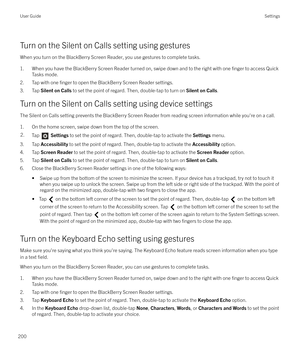 Page 200Turn on the Silent on Calls setting using gesturesWhen you turn on the BlackBerry Screen Reader, you use gestures to complete tasks.
1. When you have the BlackBerry Screen Reader turned on, swipe down and to the right with one 
finger to access Quick
Tasks mode.
2. Tap with one 
finger to open the BlackBerry Screen Reader settings.
3. Tap  Silent on Calls  to set the point of regard. Then, double-tap to turn on  Silent on Calls.
Turn on the Silent on Calls setting using device settings
The Silent on...