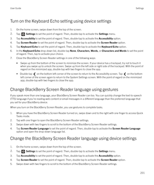 Page 201Turn on the Keyboard Echo setting using device settings1. On the home screen, swipe down from the top of the screen.
2.Tap   Settings  to set the point of regard. Then, double-tap to activate the  Settings menu.
3. Tap  Accessibility  to set the point of regard. Then, double-tap to activate the  Accessibility option.
4. Tap  Screen Reader  to set the point of regard. Then, double-tap to activate the  Screen Reader option.
5. Tap  Keyboard Echo  to set the point of regard. Then, double-tap to activate the...