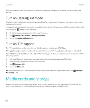 Page 204After you change any of the Character settings or Caption Background settings, you can see the changes in the Previewwindow.
Turn on Hearing Aid mode
This feature might not be supported depending on your BlackBerry device model. This feature only supports hearing aids equipped with a telecoil.
Hearing Aid mode is designed to improve the compatibility of your device with your hearing aid. When you have Hearing Aid mode turned on, 
 appears on the status bar.
1. On the home screen, swipe down from the top...