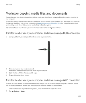 Page 205Moving or copying media files and documents
You can drag and drop documents, pictures, videos, music, and other 
files by using your BlackBerry device as a drive on
your computer.
You can also use BlackBerry Link to keep your media 
files and documents in sync between your device and your computer.
To download BlackBerry Link, on your computer, visit  www.blackberry.com/BlackBerryLink. For more information about
synchronizing media 
files and documents, see the Help in BlackBerry Link.
Tip:  To locate...