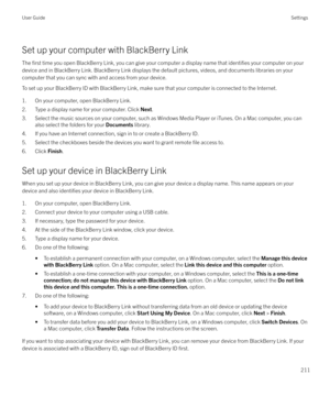 Page 211Set up your computer with BlackBerry Link
The 
first time you open BlackBerry Link, you can give your computer a display name that identifies your computer on your
device and in BlackBerry Link. BlackBerry Link displays the default pictures, videos, and documents libraries on your computer that you can sync with and access from your device.
To set up your BlackBerry ID with BlackBerry Link, make sure that your computer is connected to the Internet.
1. On your computer, open BlackBerry Link.2. Type a...