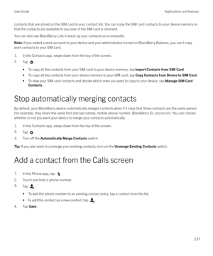 Page 237contacts that are stored on the SIM card in your contact list. You can copy the SIM card contacts to your device memory so
that the contacts are available to you even if the SIM card is removed.
You can also use BlackBerry Link to back up your contacts on a computer.Note:  If you added a work account to your device and your administrator turned on BlackBerry Balance, you can