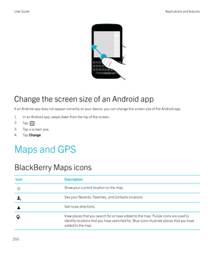 Page 250 
Change the screen size of an Android app If an Android app does not appear correctly on your device, you can change the screen size of the Android app.1. In an Android app, swipe down from the top of the screen.
2.Tap .
3. Tap a screen size.
4. Tap  Change.
Maps and GPS
BlackBerry Maps icons
IconDescriptionShow your current location on the map.See your Recents, Favorites, and Contacts locations.Get route directions.View places that you search for or have added to the map. Purple icons are used to...