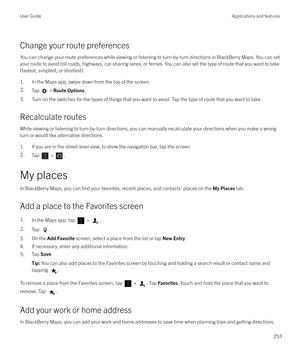 Page 253Change your route preferencesYou can change your route preferences while viewing or listening to turn-by-turn directions in BlackBerry Maps. You can setyour route to avoid toll roads, highways, car-sharing lanes, or ferries. You can also set the type of route that you want to take
(fastest, simplest, or shortest).
1. In the Maps app, swipe down from the top of the screen.
2.Tap  >  Route Options .
3. Turn on the switches for the types of things that you want to avoid. Tap the type of route that you want...