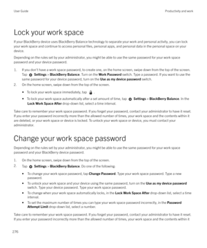 Page 276Lock your work spaceIf your BlackBerry device uses BlackBerry Balance technology to separate your work and personal activity, you can lockyour work space and continue to access personal 
files, personal apps, and personal data in the personal space on your
device.
Depending on the rules set by your administrator, you might be able to use the same password for your work space password and your device password.
1.If you don