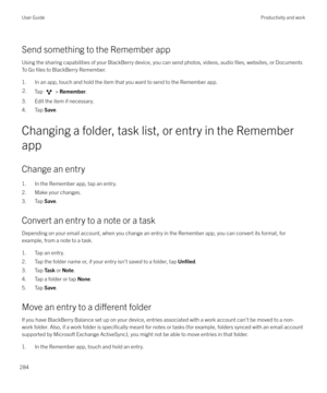 Page 284Send something to the Remember appUsing the sharing capabilities of your BlackBerry device, you can send photos, videos, audio 
files, websites, or Documents
To Go 
files to BlackBerry Remember.
1. In an app, touch and hold the item that you want to send to the Remember app.
2.Tap  >  Remember .
3. Edit the item if necessary.
4. Tap  Save.
Changing a folder, task list, or entry in the Remember
app
Change an entry
1. In the Remember app, tap an entry.
2. Make your changes.
3. Tap  Save.
Convert an entry...