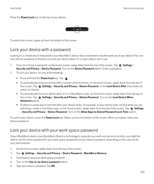 Page 291Press the Power/Lock  key on the top of your device.
 
 
To unlock the screen, swipe up from the bottom of the screen.
Lock your device with a password
Looking for a simple way to help protect your BlackBerry device data and prevent unauthorized use of your device? You can
set a device password so that you can lock your device when it