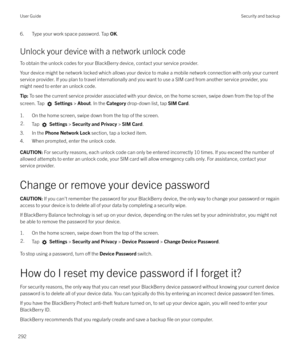 Page 2926. Type your work space password. Tap OK.
Unlock your device with a network unlock code
To obtain the unlock codes for your BlackBerry device, contact your service provider.
Your device might be network locked which allows your device to make a mobile network connection with only your current
service provider. If you plan to travel internationally and you want to use a SIM card from another service provider, you might need to enter an unlock code.Tip:  To see the current service provider associated with...