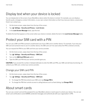 Page 293Display text when your device is lockedYou can display text on the screen of your BlackBerry device when the device is locked. For example, you can display a
favorite quote, emergency contact information, or your own contact information so that if you lose your device, anyone who
finds it can contact you.
1. On the home screen, swipe down from the top of the screen.
2.Tap   Settings  > Security and Privacy  > Lock Screen .
3. In the Lock Screen Message  fields, type the text.
To delete the text that...